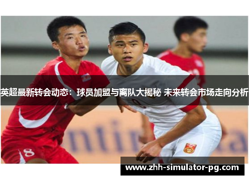 英超最新转会动态:球员加盟与离队大揭秘 未来转会市场走向分析 英超最新转会动态:球员加盟与离队大揭秘 未来转会市场走向分析