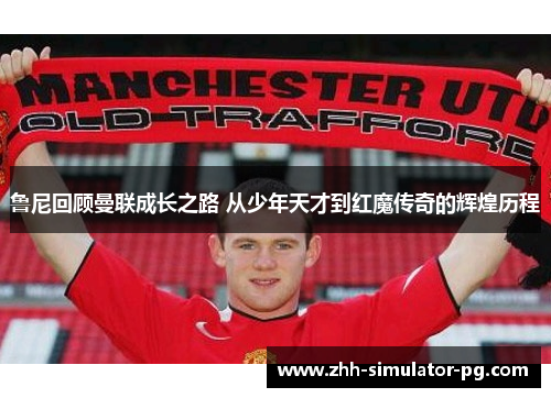 鲁尼回顾曼联成长之路 从少年天才到红魔传奇的辉煌历程