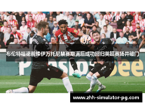 布伦特福德前锋伊万托尼禁赛期满后成功回归英超赛场并破门