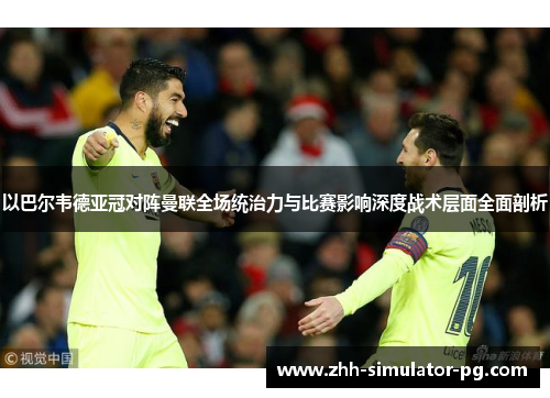 以巴尔韦德亚冠对阵曼联全场统治力与比赛影响深度战术层面全面剖析