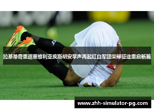 拉基蒂奇重返塞维利亚皮斯胡安掌声再起红白军团荣耀征途重启新篇